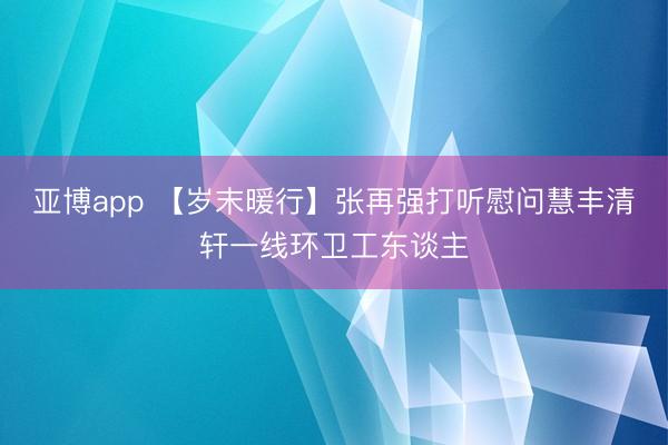 亚博app 【岁末暖行】张再强打听慰问慧丰清轩一线环卫工东谈主