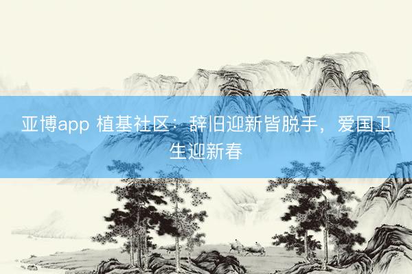 亚博app 植基社区：辞旧迎新皆脱手，爱国卫生迎新春