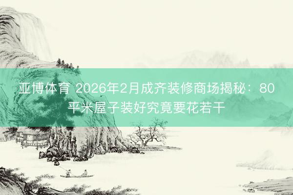 亚博体育 2026年2月成齐装修商场揭秘：80平米屋子装好究竟要花若干