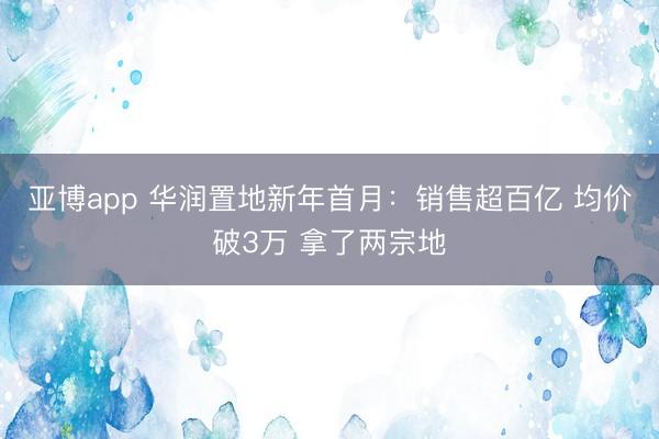 亚博app 华润置地新年首月：销售超百亿 均价破3万 拿了两宗地