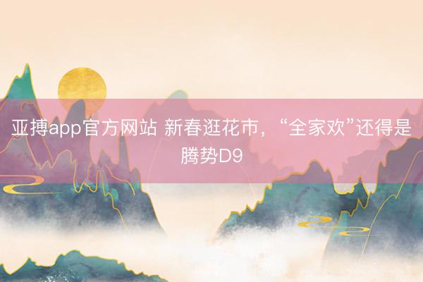 亚搏app官方网站 新春逛花市，“全家欢”还得是腾势D9