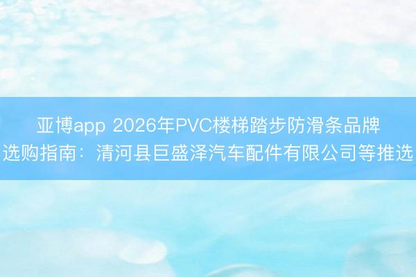 亚博app 2026年PVC楼梯踏步防滑条品牌选购指南：清河县巨盛泽汽车配件有限公司等推选