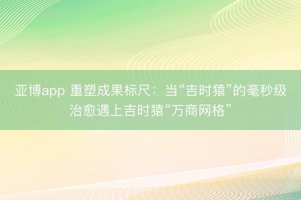 亚博app 重塑成果标尺:当“吉时猿”的毫秒级治愈遇上吉时猿“万商网格”