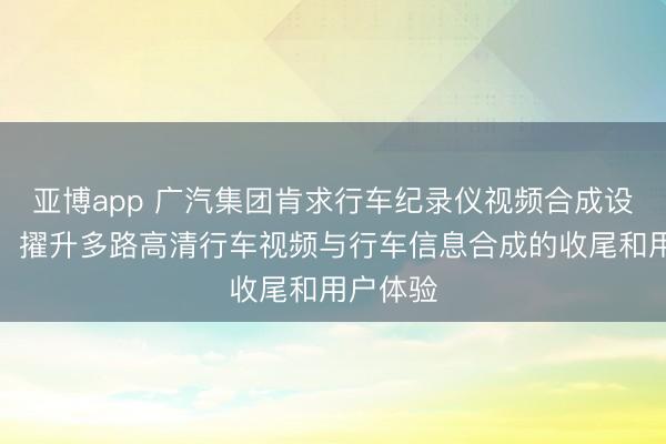 亚博app 广汽集团肯求行车纪录仪视频合成设施专利,擢升多路高清行车视频与行车信息合成的收尾和用户体验