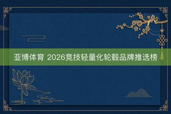 亚博体育 2026竞技轻量化轮毂品牌推选榜