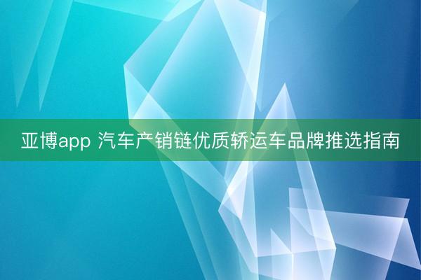 亚博app 汽车产销链优质轿运车品牌推选指南