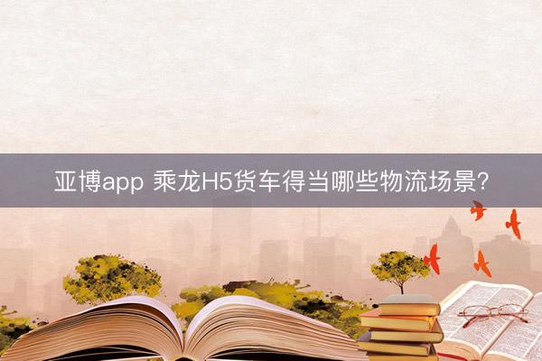 亚博app 乘龙H5货车得当哪些物流场景？
