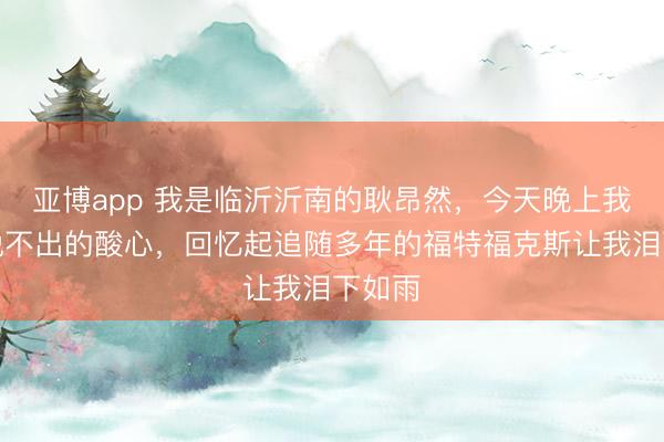 亚博app 我是临沂沂南的耿昂然，今天晚上我有种说不出的酸心，回忆起追随多年的福特福克斯让我泪下如雨