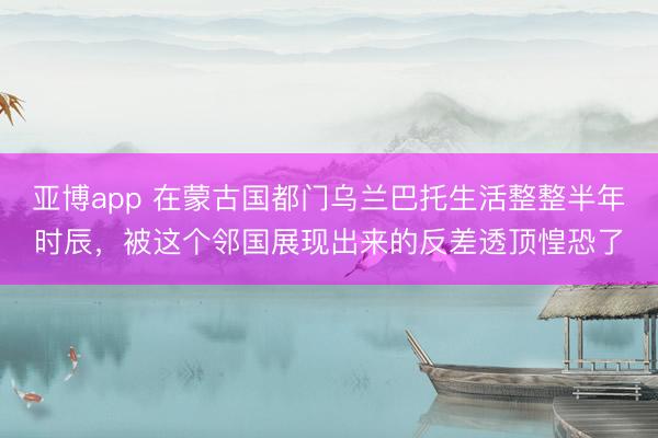 亚博app 在蒙古国都门乌兰巴托生活整整半年时辰，被这个邻国展现出来的反差透顶惶恐了