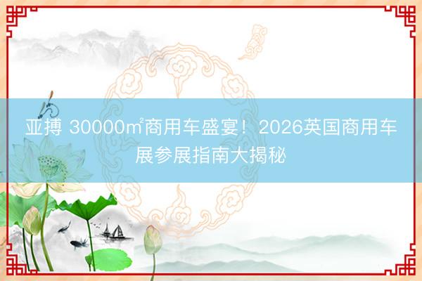 亚搏 30000㎡商用车盛宴！2026英国商用车展参展指南大揭秘