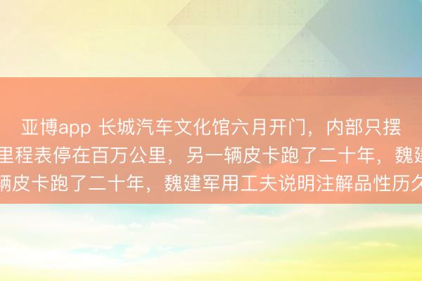 亚博app 长城汽车文化馆六月开门，内部只摆自家老车，一辆哈弗H6里程表停在百万公里，另一辆皮卡跑了二十年，魏建军用工夫说明注解品性历久性