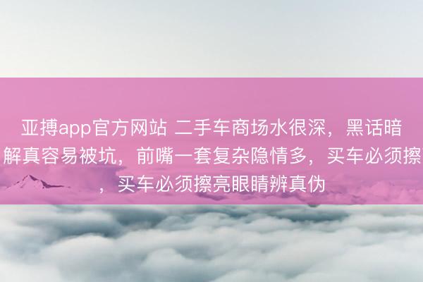 亚搏app官方网站 二手车商场水很深，黑话暗语一堆，不了解真容易被坑，前嘴一套复杂隐情多，买车必须擦亮眼睛辨真伪