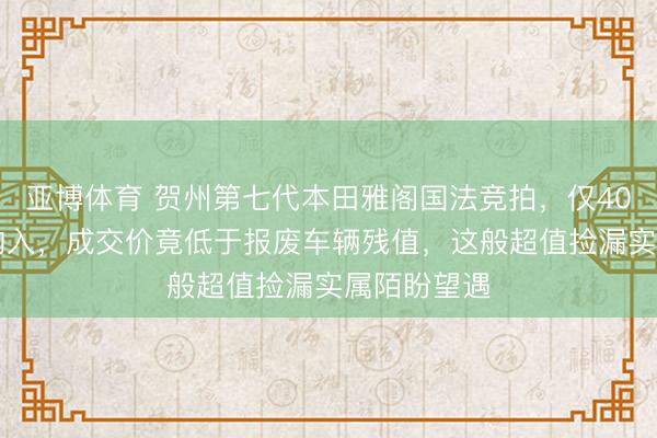 亚博体育 贺州第七代本田雅阁国法竞拍，仅4064元得手购入，成交价竟低于报废车辆残值，这般超值捡漏实属陌盼望遇