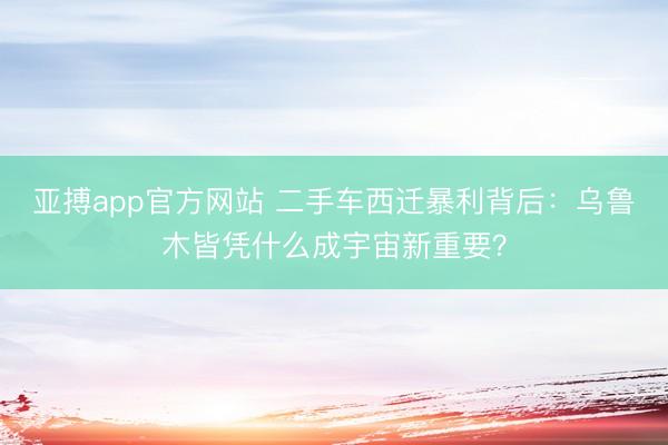 亚搏app官方网站 二手车西迁暴利背后：乌鲁木皆凭什么成宇宙新重要？