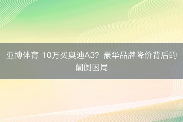 亚博体育 10万买奥迪A3？豪华品牌降价背后的阛阓困局