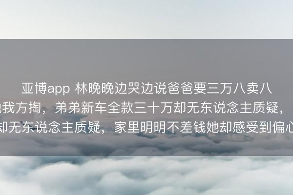 亚博app 林晚晚边哭边说爸爸要三万八卖八年旧车，过户费还得她我方掏，弟弟新车全款三十万却无东说念主质疑，家里明明不差钱她却感受到偏心彰着