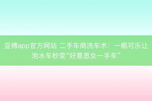 亚搏app官方网站 二手车商洗车术:一瓶可乐让泡水车秒变“好意思女一手车”