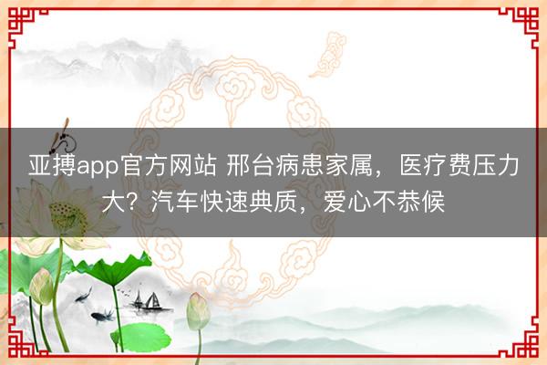 亚搏app官方网站 邢台病患家属，医疗费压力大？汽车快速典质，爱心不恭候