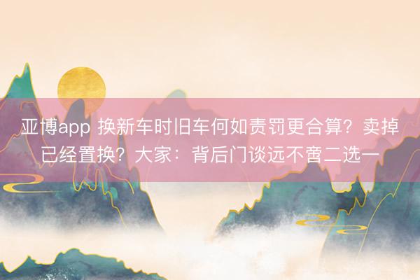 亚博app 换新车时旧车何如责罚更合算？卖掉已经置换？大家：背后门谈远不啻二选一