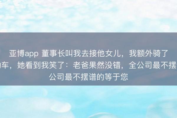 亚博app 董事长叫我去接他女儿，我额外骑了辆老旧电动车，她看到我笑了：老爸果然没错，全公司最不摆谱的等于您