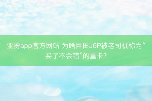 亚搏app官方网站 为啥目田J6P被老司机称为“买了不会错”的重卡？