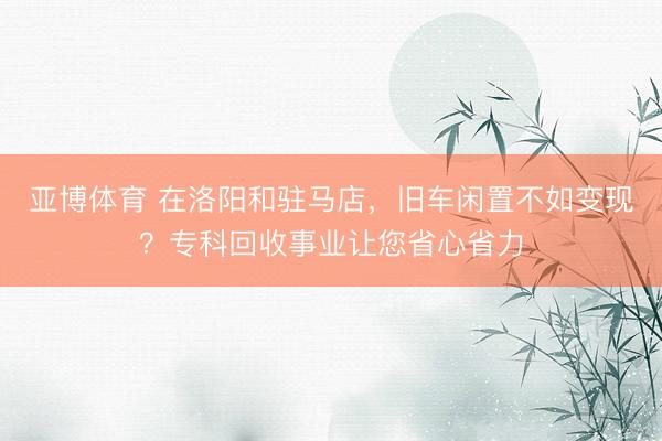 亚博体育 在洛阳和驻马店，旧车闲置不如变现？专科回收事业让您省心省力