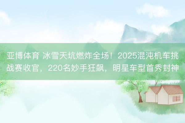 亚博体育 冰雪天坑燃炸全场！2025混沌机车挑战赛收官，220名妙手狂飙，明星车型首秀封神