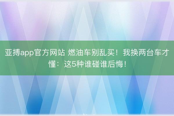 亚搏app官方网站 燃油车别乱买！我换两台车才懂：这5种谁碰谁后悔！