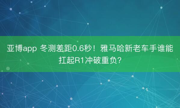 亚博app 冬测差距0.6秒！雅马哈新老车手谁能扛起R1冲破重负？