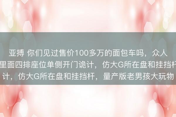 亚搏 你们见过售价100多万的面包车吗，众人T2备胎前置像猪鼻子，里面四排座位单侧开门诡计，仿大G所在盘和挂挡杆，量产版老男孩大玩物