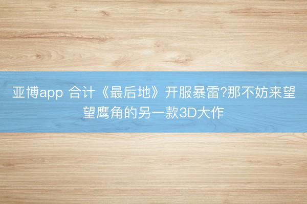 亚博app 合计《最后地》开服暴雷?那不妨来望望鹰角的另一款3D大作