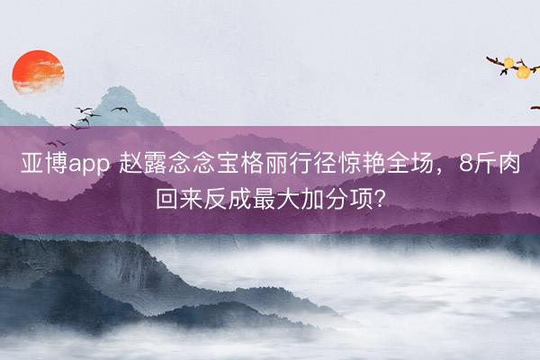 亚博app 赵露念念宝格丽行径惊艳全场,8斤肉回来反成最大加分项?
