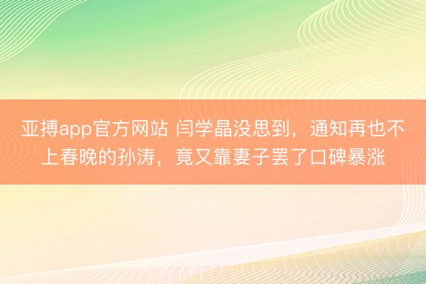 亚搏app官方网站 闫学晶没思到,通知再也不上春晚的孙涛,竟又靠妻子罢了口碑暴涨