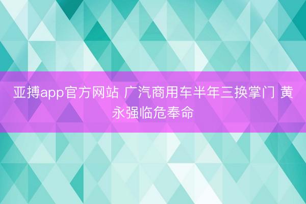 亚搏app官方网站 广汽商用车半年三换掌门 黄永强临危奉命
