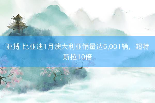 亚搏 比亚迪1月澳大利亚销量达5，001辆，超特斯拉10倍