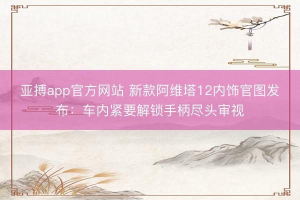 亚搏app官方网站 新款阿维塔12内饰官图发布:车内紧要解锁手柄尽头审视