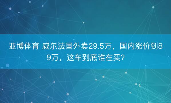 亚博体育 威尔法国外卖29.5万,国内涨价到89万,这车到底谁在买?