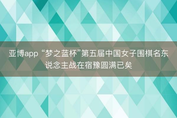 亚博app “梦之蓝杯”第五届中国女子围棋名东说念主战在宿豫圆满已矣