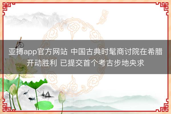 亚搏app官方网站 中国古典时髦商讨院在希腊开动胜利 已提交首个考古步地央求