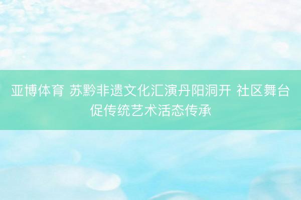 亚博体育 苏黔非遗文化汇演丹阳洞开 社区舞台促传统艺术活态传承