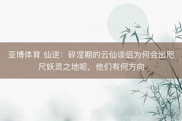 亚博体育 仙逆:碎涅期的云仙谈侣为何会出咫尺妖灵之地呢,他们有何方向