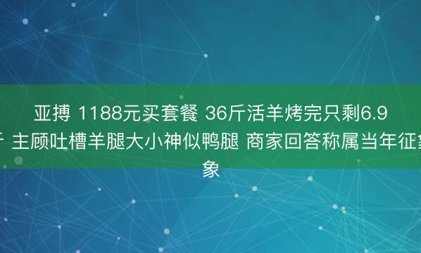 亚搏 1188元买套餐 36斤活羊烤完只剩6.9斤 主顾吐槽羊腿大小神似鸭腿 商家回答称属当年征象