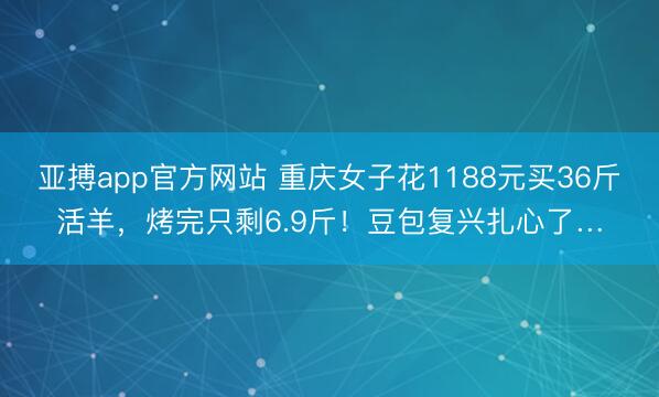 亚搏app官方网站 重庆女子花1188元买36斤活羊，烤完只剩6.9斤！豆包复兴扎心了…