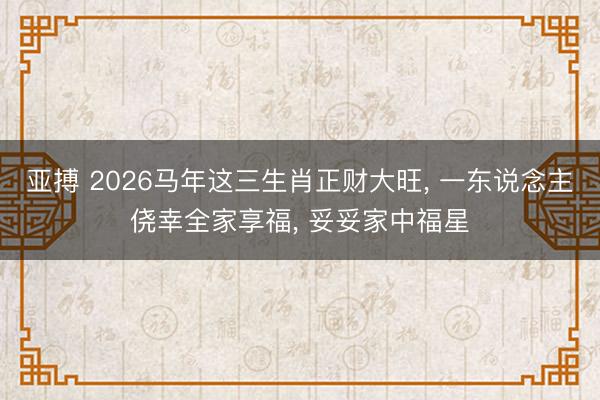 亚搏 2026马年这三生肖正财大旺, 一东说念主侥幸全家享福, 妥妥家中福星