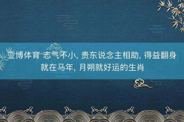 亚博体育 志气不小， 贵东说念主相助， 得益翻身就在马年， 月朔就好运的生肖