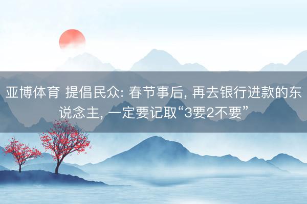 亚博体育 提倡民众: 春节事后, 再去银行进款的东说念主, 一定要记取“3要2不要”