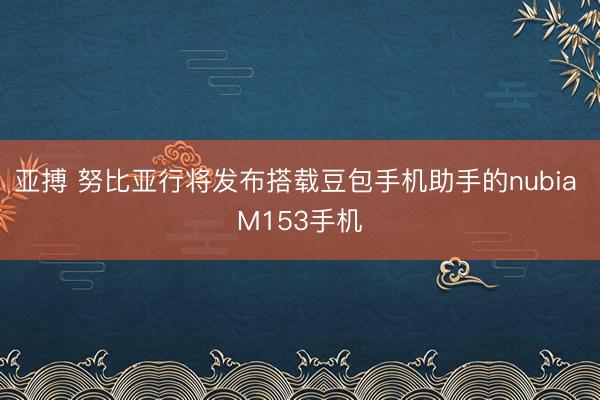 亚搏 努比亚行将发布搭载豆包手机助手的nubia M153手机