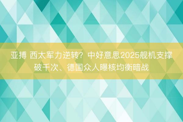 亚搏 西太军力逆转？中好意思2025舰机支撑破千次、德国众人曝核均衡暗战