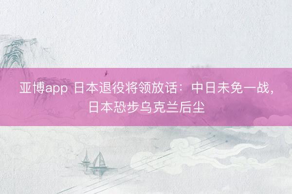 亚博app 日本退役将领放话:中日未免一战,日本恐步乌克兰后尘