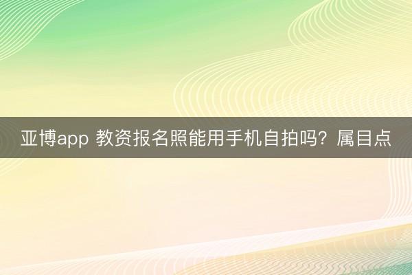 亚博app 教资报名照能用手机自拍吗？属目点